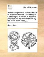 Remarks upon the present mode of education in the University of Cambridge: to which is added a proposal for its improvement by the Rev. John Jebb, ... 127556609X Book Cover