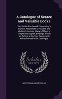 A Catalogue of Scarce and Valuable Books: Very Lately Purchased, Comprising a General Assortment of Ancient and Modern Literature; Many of Them in Elegant and Superb Bindings, Which Are Selling at the 1359153640 Book Cover