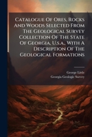 Catalogue Of Ores, Rocks And Woods Selected From The Geological Survey Collection Of The State Of Georgia, U.s.a., With A Description Of The Geological Formations... 1279009578 Book Cover