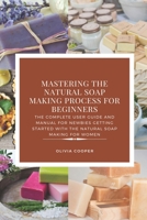 Mastering the Natural Soap Making Process for Beginners: The Complete User Guide and Manual for Newbies Getting Started with the Natural Soap Making f B08D4Y1R6S Book Cover