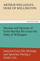 Maxims and Opinions of Field-Marshal His Grace the Duke of Wellington, Selected From His Writings and Speeches During a Public Life of More Than Half a Century 1507792646 Book Cover