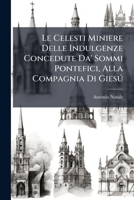 Le Celesti Miniere Delle Indulgenze Concedute Da' Sommi Pontefici, Alla Compagnia Di Giesú: Se Ne Cavano Fuori À Luce I Tesori, E Se N'espone Insieme Il Grand'utile 1179059581 Book Cover