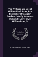 The writings and life of William Black Laws, late bookseller of Glasgow, Scotland, mostly known as William B. Laws, Sr., or William Laws, Sr. 1378679970 Book Cover