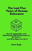 The Last Five Years of Human Relevance: How AI, Automation, and Optimization Will End Humanity as We Know It (and What Might Come Next) B0FDDKYSRJ Book Cover