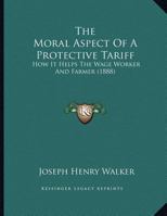 The Moral Aspect Of A Protective Tariff: How It Helps The Wage Worker And Farmer (1888) 1165579049 Book Cover