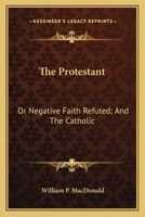 The Protestant: Or Negative Faith Refuted; And The Catholic: Or Affirmative Faith Demonstrated From Scripture 0548610045 Book Cover