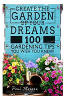 Create the Garden of Your Dreams: 100 Gardening Tips You Wish You Knew! 1514186039 Book Cover
