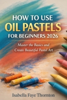 HOW TO USE OIL PASTELS FOR BEGINNERS 2026: Master the Basics and Create Beautiful Pastel Art B0GNTGZC3W Book Cover