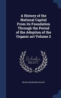 A History of the National Capital from Its Foundation Through the Period of the Adoption of the Organic Act, Volume 2 1340182548 Book Cover