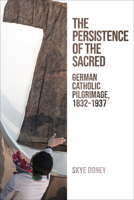 The Persistence of the Sacred: German Catholic Pilgrimage, 1832-1937 1487543107 Book Cover