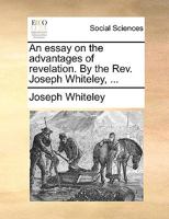 An essay on the advantages of revelation. By the Rev. Joseph Whiteley, ... 1170646107 Book Cover