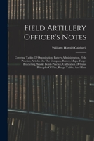 Field Artillery Officer's Notes: Covering Tables Of Organization, Battery Administration, Field Practice, Articles On The Compass, Buzzer, Maps, ... Principles Of Fire, Range Tables, And Hints 1017781184 Book Cover