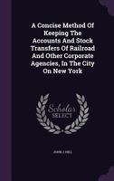 A Concise Method Of Keeping The Accounts And Stock Transfers Of Railroad And Other Corporate Agencies, In The City On New York 1179524756 Book Cover