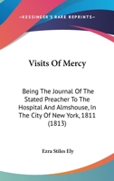 Visits of Mercy; Or the Journals of the Rev. Ezra Stiles Ely, D.D.: Written While He Was Stated Preacher to the Hospital and Alms-House, in the City ... Of The Rev. Ezra Stiles Ely, D.D.: Writ 1147166056 Book Cover