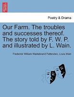 Our Farm. The troubles and successes thereof. The story told by F. W. P. and illustrated by L. Wain. 1241215545 Book Cover