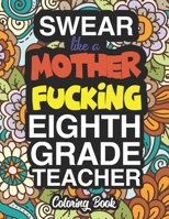 Swear Like A Mother Fucking Eighth Grade Teacher: A Sweary Adult Coloring Book For Swearing Like A Eighth Grade Teacher: Eighth Grade Teacher Gifts Presents For 8th Grade Teachers 1712849344 Book Cover