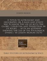 A Tutor to Astronomy and Geography, Or, a Easie and Speedy Way to Know the Use of Both the Globes, Coelestial and Terrestrial in Six Books ...: With an Appendix Shewing the Use of the Ptolemaick Spher 1482637332 Book Cover