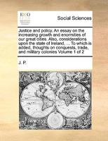 Justice and policy. An essay on the increasing growth and enormities of our great cities. Also, considerations upon the state of Ireland, ... To which ... trade, and military colonies Volume 1 of 2 1170983669 Book Cover