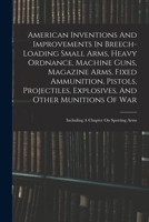 American Inventions And Improvements In Breech-loading Small Arms, Heavy Ordnance, Machine Guns, Magazine Arms, Fixed Ammunition, Pistols, ... Of War: Including A Chapter On Sporting Arms 1016051999 Book Cover