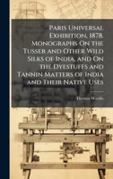 Paris Universal Exhibition, 1878. Monographs On the Tusser and Other Wild Silks of India, and On the Dyestuffs and Tannin Matters of India and Their Native Uses 1145859143 Book Cover
