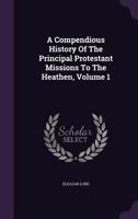 A Compendious History of the Principal Protestant Missions to the Heathen, Volume 1 1286299233 Book Cover