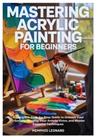 MASTERING ACRYLIC PAINTING FOR BEGINNERS: A Complete Step-by-Step Guide to Unleash Your Creativity, Develop Your Artistic Voice, and Master Essential Techniques B0FXLTN8FN Book Cover