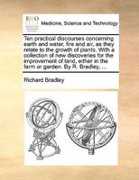 Ten Practical Discourses Concerning Earth And Water, Fire And Air, As They Relate To The Growth Of Plants. With A Collection Of New Discoveries For ... Of Land, Either In The Farm Or Garden 1247472647 Book Cover