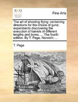 The art of Shooting Flying: Containing Directions for the Choice of Guns: Experiments Discovering the Execution of Barrels of Different Lengths and Bores. ... The Fourth Edition. By T. Page, Norwich; 1140710435 Book Cover