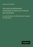 Die ersten kursächsischen Leibwachen zu Roß und zu Fuß und Ihre Geschichte: Aus dem Nachlass des Oberhofmeisters August von Minckwitz (German Edition) 3563402426 Book Cover