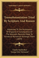 Transubstantiation Tried By Scripture And Reason: Addressed To The Protestants Of England, In Consequence Of The Attempts Recently Made To Introduce Romanism Amongst Them 1165139375 Book Cover