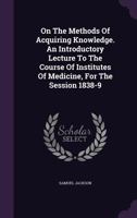 On The Methods Of Acquiring Knowledge. An Introductory Lecture To The Course Of Institutes Of Medicine, For The Session 1838-9 127323538X Book Cover