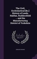 The Civil, Ecclesiastical [&c.] History of Leeds, Halifax, Huddersfield ... and the Manufacturing District of Yorkshire 1357308442 Book Cover