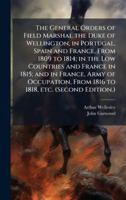 The General Orders of Field Marshal the Duke of Wellington, in Portugal, Spain and France, From 1809 to 1814; in the Low Countries and France in 1815; ... From 1816 to 1818, etc. (Second Edition.) 1024283577 Book Cover