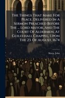 The Things That Make For Peace. Delivered In A Sermon Preached Before The ... Lord Mayor, And The Court Of Aldermen, At Guild-hall Chappel, Upon The 23. Of August, 1674 .. 1245998722 Book Cover