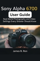 Sony Alpha 6700 User Guide: Real-World Photography and Video Settings Every Shooter Should Know B0FRXVBGCP Book Cover