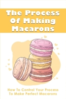 The Process Of Making Macarons: How To Control Your Process To Make Perfect Macarons: How To Control Viscosity In Macaron Making B096TRVDPD Book Cover