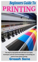 BEGINNERS GUIDE TO PRINTING: The step by step guide that will teach you types, techniques and all-round knowledge to everything you need to know about printing B08RL572YZ Book Cover