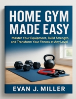HOME GYM MADE EASY: Master Your Equipment, Build Strength, and Transform Your Fitness at Any Level B0G797CZW5 Book Cover