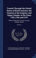 Travels Through the United States of North America, the Country of the Iroquois, and Upper Canada, in the Years 1795, 1796, and 1797: With an Authentic Account of Lower Canada Volume; Volume 4 1376908972 Book Cover