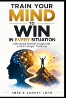 Train Your Mind To Win In Every Situation: Mastering Mental Toughness and Strategic Thinking B0HGY4ZZJP Book Cover