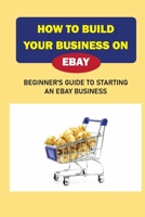 How To Build Your Business On eBay: Beginner'S Guide To Starting An eBay Business: At-Home Ebay Business B09BGHX8RP Book Cover