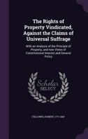 The Rights of Property Vindicated, Against the Claims of Universal Suffrage: With an Analysis of the Principle of Property, and New Views of Constitutional Interest and General Policy 1341678075 Book Cover