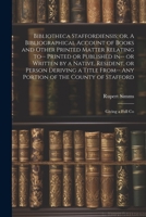 Bibliotheca Staffordiensis; or, A Bibliographical Account of Books and Other Printed Matter Relating to-- Printed or Published in-- or Written by a ... of the County of Stafford: Giving a Full Co 102194579X Book Cover