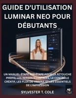 GUIDE D'UTILISATION LUMINAR NEO POUR DÉBUTANTS: UN MANUEL ÉTAPE PAR ÉTAPE POUR LA RETOUCHE PHOTO, LES IMAGES ILLUSTRÉES, LE CONTRÔLE CRÉATIF, LES FLUX ... ESSENTIELS DE L'IMPRESSION (French Edition) B0GBC1H5QF Book Cover