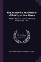 The Hundredth Anniversary of the City of New Haven: With the Oration by Thomas Rutherford Bacon, July 4, 1884 137783977X Book Cover