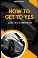 How To Get To Yes: Guide To Persuasive Sales B0CDQ3MWFY Book Cover