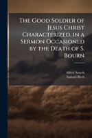 The Good Soldier of Jesus Christ Characterized, in a Sermon Occasioned by the Death of S. Bourn 114967136X Book Cover