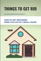 Things To Get Rid: How To Get Organized When You Live In A Small House: Increase Space In House B09499WYDM Book Cover
