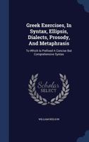 Greek Exercises, In Syntax, Ellipsis, Dialects, Prosody, And Metaphrasis: To Which Is Prefixed A Concise But Comprehensive Syntax 1022558994 Book Cover
