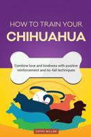 How to Train Your Chihuahua (Dog Training Collection): Combine Love and Kindness with Positive Reinforcement and No-Fail Techniques 1537198882 Book Cover